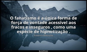 "O fanatismo é a única forma de força de vontade acessível aos fracos e inseguro — Friedrich Nietzsche