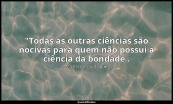 "Todas as outras ciências são nocivas para quem não possui a ciência da bondade  — Michel de Montaigne