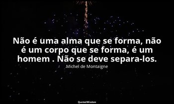 "Não é uma alma que se forma, não é um corpo que se forma, é um homem . Não se d — Michel de Montaigne
