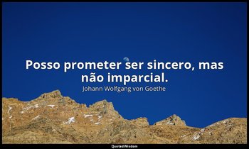 "Posso prometer ser sincero, mas não imparcial." — Johann Wolfgang von Goethe