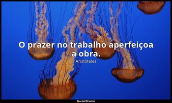 O prazer no trabalho aperfeiçoa a obra. — Aristóteles