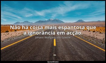 "Não há coisa mais espantosa que a ignorância em acção." — Johann Wolfgang von Goethe
