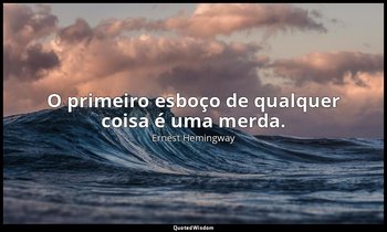 "O primeiro esboço de qualquer coisa é uma merda." — Ernest Hemingway