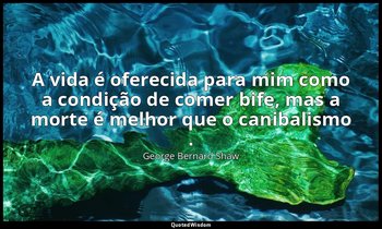 "A vida é oferecida para mim como a condição de comer bife, mas a morte é melhor — George Bernard Shaw
