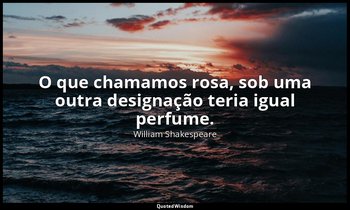 "O que chamamos rosa, sob uma outra designação teria igual perfume." — William Shakespeare
