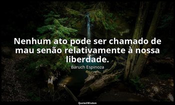 "Nenhum ato pode ser chamado de mau senão relativamente à nossa liberdade." — Baruch Espinoza