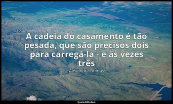 "A cadeia do casamento é tão pesada, que são precisos dois para carregá-la - e à — Alexandre Dumas
