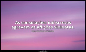 "As consolações indiscretas agravam as aflições violentas." — Jean-Jacques Rousseau