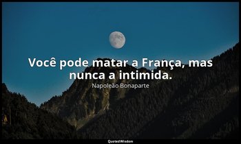 "Você pode matar a França, mas nunca a intimida.". — Napoleão Bonaparte