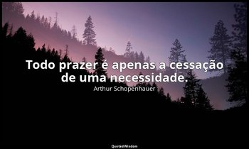 "Todo prazer é apenas a cessação de uma necessidade." — Arthur Schopenhauer
