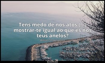 "Tens medo de nos atos (...) mostrar-te igual ao que és nos teus anelos?" — William Shakespeare