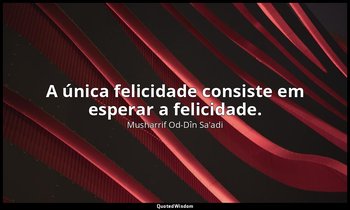 "A única felicidade consiste em esperar a felicidade." — Musharrif Od-Dîn Sa'adi