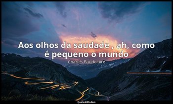 "Aos olhos da saudade , ah, como é pequeno o mundo ". — Charles Baudelaire