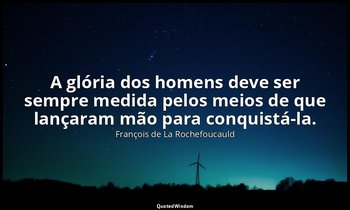 "A glória dos homens deve ser sempre medida pelos meios de que lançaram mão para — François de La Rochefoucauld