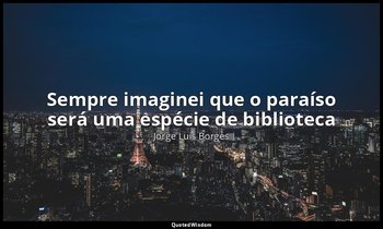 "Sempre imaginei que o paraíso será uma espécie de biblioteca" — Jorge Luis Borges