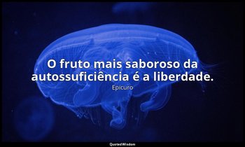"O fruto mais saboroso da autossuficiência é a liberdade." — Epicuro