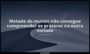 "Metade do mundo não consegue compreender os prazeres na outra metade". — Jane Austen
