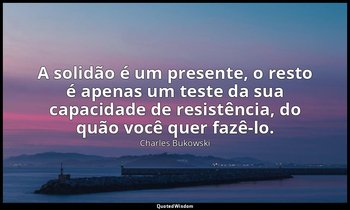 "A solidão é um presente, o resto é apenas um teste da sua capacidade de resistê — Charles Bukowski