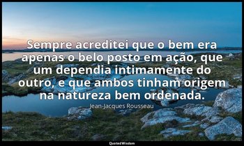 "Sempre acreditei que o bem era apenas o belo posto em ação, que um dependia int — Jean-Jacques Rousseau