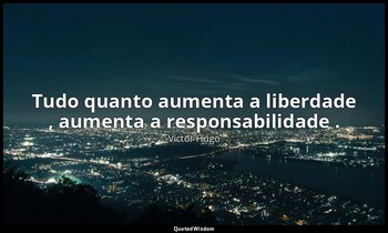 "Tudo quanto aumenta a liberdade , aumenta a responsabilidade ." — Victor Hugo