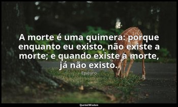 "A morte é uma quimera: porque enquanto eu existo, não existe a morte; e quando  — Epicuro
