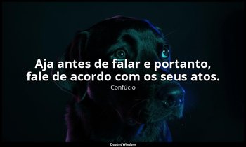 "Aja antes de falar e portanto, fale de acordo com os seus atos." — Confúcio