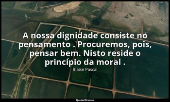 "A nossa dignidade consiste no pensamento . Procuremos, pois, pensar bem. Nisto  — Blaise Pascal
