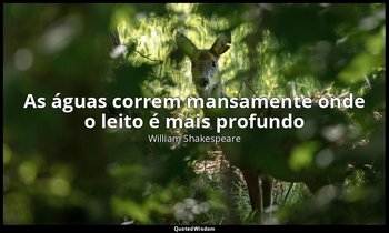 "As águas correm mansamente onde o leito é mais profundo". — William Shakespeare