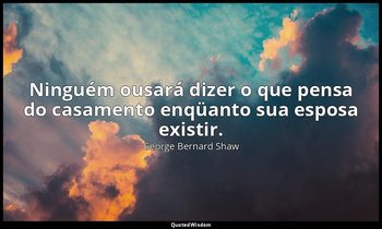 "Ninguém ousará dizer o que pensa do casamento enqüanto sua esposa existir." — George Bernard Shaw