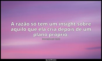 "A razão só tem um insight sobre aquilo que ela cria depois de um plano próprio. — Immanuel Kant