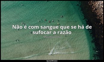 "Não é com sangue que se há de sufocar a razão". — Máximo Gorki