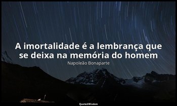 "A imortalidade é a lembrança que se deixa na memória do homem ". — Napoleão Bonaparte