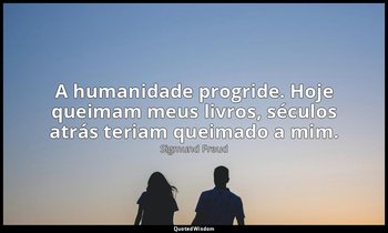 "A humanidade progride. Hoje queimam meus livros, séculos atrás teriam queimado  — Sigmund Freud