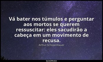 "Vá bater nos túmulos e perguntar aos mortos se querem ressuscitar: eles sacudir — Arthur Schopenhauer