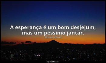 "A esperança é um bom desjejum, mas um péssimo jantar." — Francis Bacon