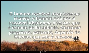 "O homem razoável adapta-se ao mundo; o homem que não é razoável obstina-se a te — George Bernard Shaw