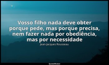 "Vosso filho nada deve obter porque pede, mas porque precisa, nem fazer nada por — Jean-Jacques Rousseau