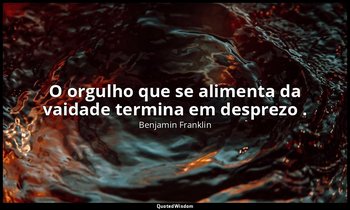 "O orgulho que se alimenta da vaidade termina em desprezo ." — Benjamin Franklin