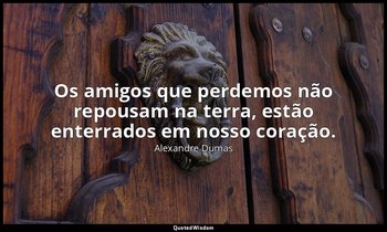 "Os amigos que perdemos não repousam na terra, estão enterrados em nosso coração — Alexandre Dumas