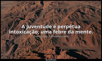 "A juventude é perpétua intoxicação, uma febre da mente." — François de La Rochefoucauld