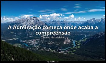 "A Admiração começa onde acaba a compreensão". — Charles Baudelaire