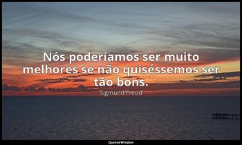 "Nós poderíamos ser muito melhores se não quiséssemos ser tão bons." — Sigmund Freud