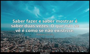 "Saber fazer e saber mostrar é saber duas vezes. O que não se vê é como se não e — Baltasar Gracián