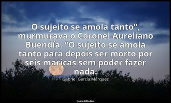 “O sujeito se amola tanto”, murmurava o Coronel Aureliano Buendía. “O sujeito se — Gabriel García Márquez