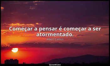 "Começar a pensar é começar a ser atormentado." — Albert Camus