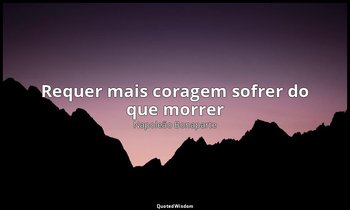 "Requer mais coragem sofrer do que morrer". — Napoleão Bonaparte