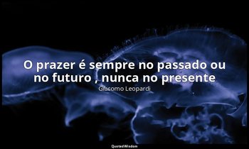 "O prazer é sempre no passado ou no futuro , nunca no presente ". — Giacomo Leopardi