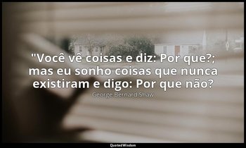 "Você vê coisas e diz: Por que?; mas eu sonho coisas que nunca existiram e digo: — George Bernard Shaw