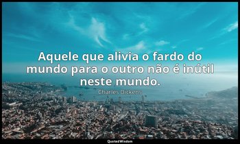 "Aquele que alivia o fardo do mundo para o outro não é inútil neste mundo." — Charles Dickens