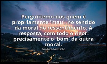 "Perguntemo-nos quem é propriamente 'mau', no sentido da moral do ressentimento. — Friedrich Nietzsche